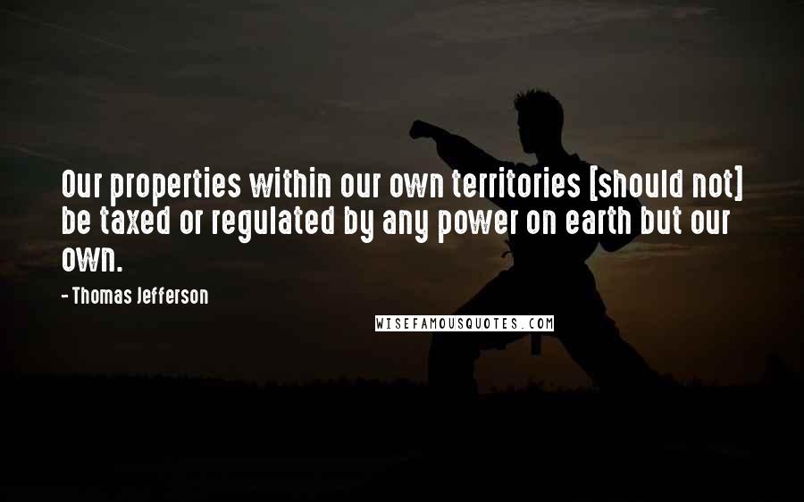 Thomas Jefferson Quotes: Our properties within our own territories [should not] be taxed or regulated by any power on earth but our own.