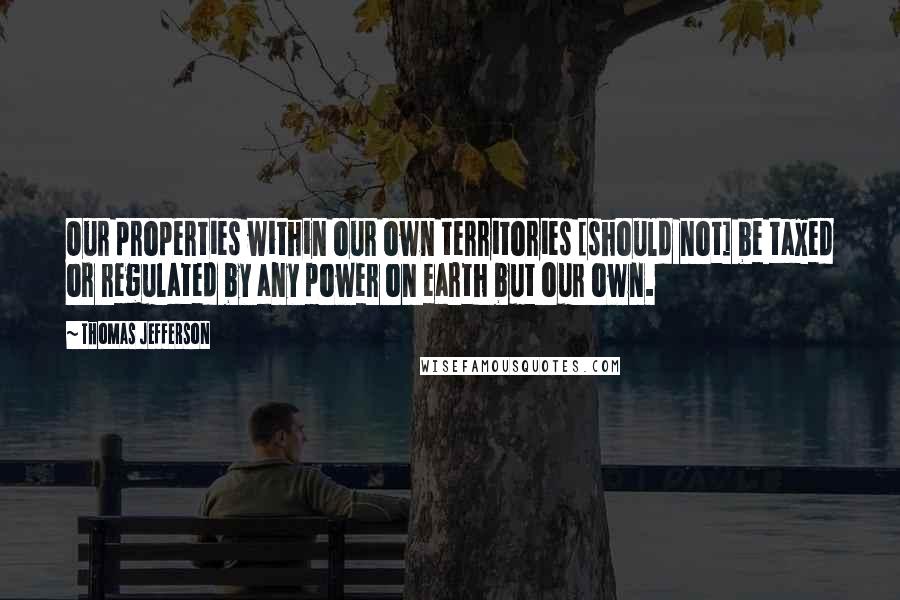 Thomas Jefferson Quotes: Our properties within our own territories [should not] be taxed or regulated by any power on earth but our own.