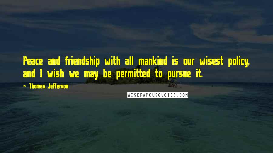 Thomas Jefferson Quotes: Peace and friendship with all mankind is our wisest policy, and I wish we may be permitted to pursue it.
