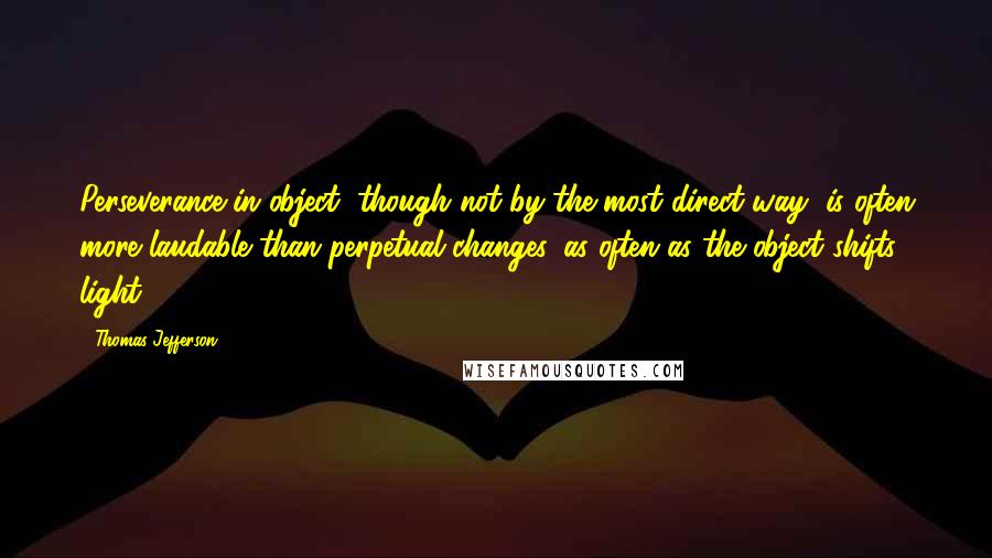 Thomas Jefferson Quotes: Perseverance in object, though not by the most direct way, is often more laudable than perpetual changes, as often as the object shifts light.