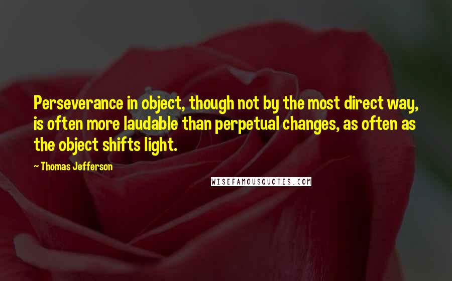 Thomas Jefferson Quotes: Perseverance in object, though not by the most direct way, is often more laudable than perpetual changes, as often as the object shifts light.