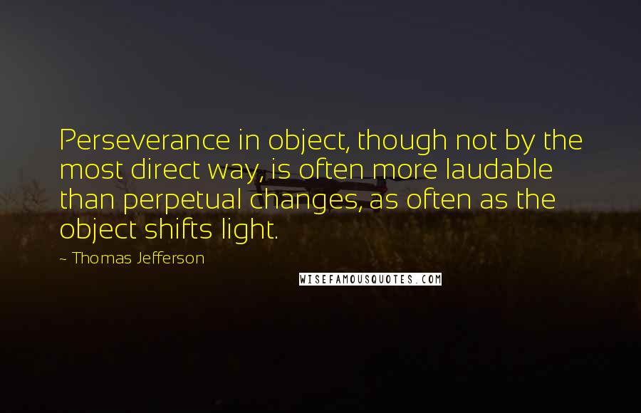 Thomas Jefferson Quotes: Perseverance in object, though not by the most direct way, is often more laudable than perpetual changes, as often as the object shifts light.