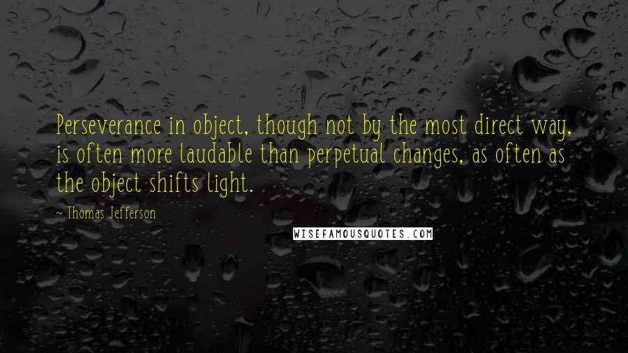 Thomas Jefferson Quotes: Perseverance in object, though not by the most direct way, is often more laudable than perpetual changes, as often as the object shifts light.