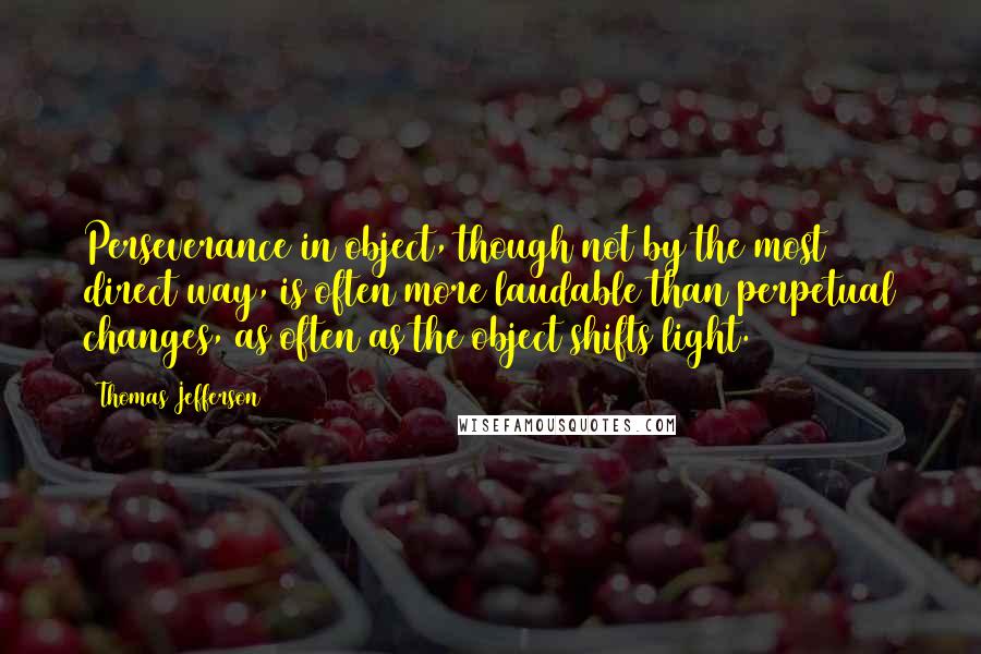 Thomas Jefferson Quotes: Perseverance in object, though not by the most direct way, is often more laudable than perpetual changes, as often as the object shifts light.