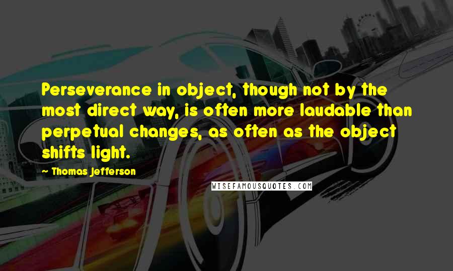 Thomas Jefferson Quotes: Perseverance in object, though not by the most direct way, is often more laudable than perpetual changes, as often as the object shifts light.