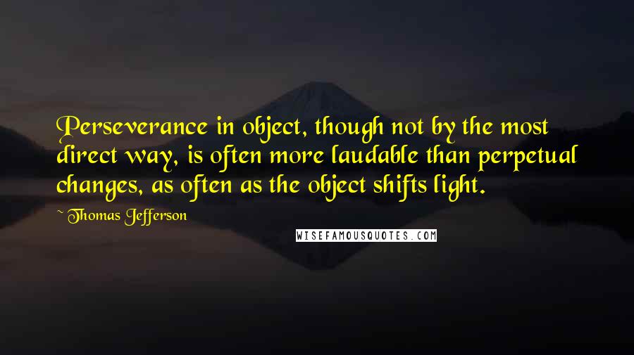 Thomas Jefferson Quotes: Perseverance in object, though not by the most direct way, is often more laudable than perpetual changes, as often as the object shifts light.