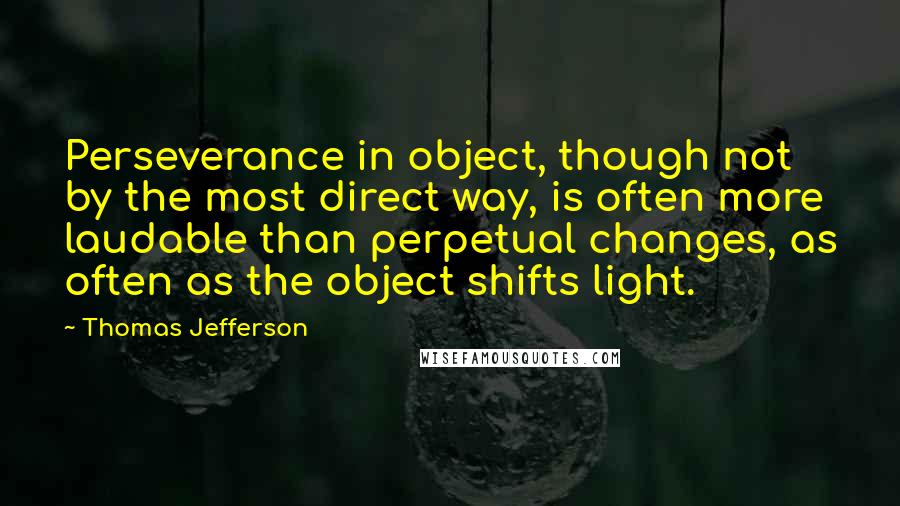 Thomas Jefferson Quotes: Perseverance in object, though not by the most direct way, is often more laudable than perpetual changes, as often as the object shifts light.