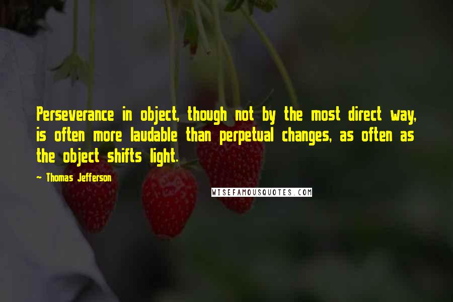 Thomas Jefferson Quotes: Perseverance in object, though not by the most direct way, is often more laudable than perpetual changes, as often as the object shifts light.