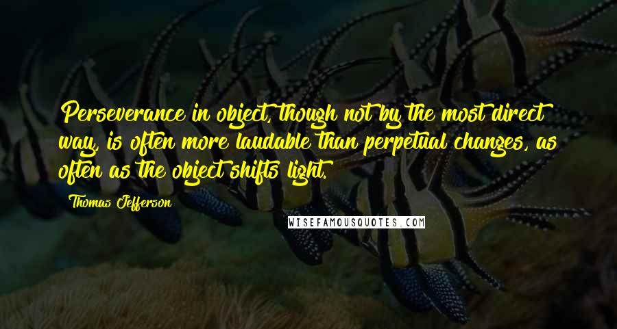 Thomas Jefferson Quotes: Perseverance in object, though not by the most direct way, is often more laudable than perpetual changes, as often as the object shifts light.