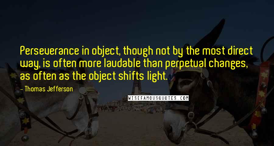 Thomas Jefferson Quotes: Perseverance in object, though not by the most direct way, is often more laudable than perpetual changes, as often as the object shifts light.