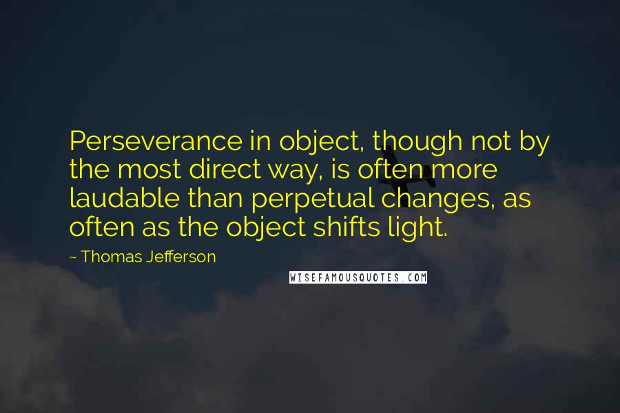 Thomas Jefferson Quotes: Perseverance in object, though not by the most direct way, is often more laudable than perpetual changes, as often as the object shifts light.