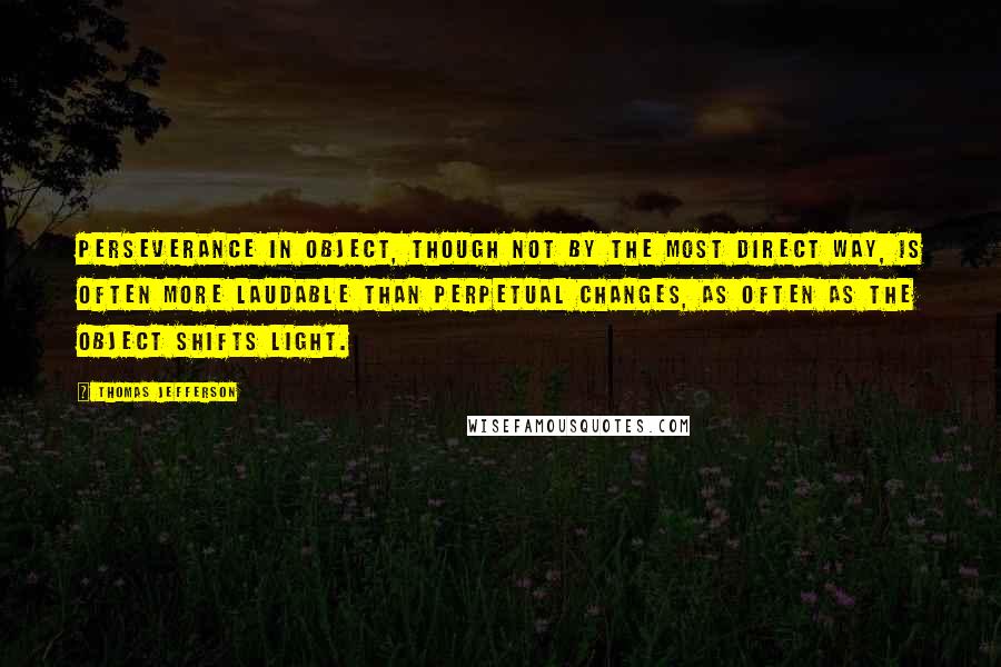 Thomas Jefferson Quotes: Perseverance in object, though not by the most direct way, is often more laudable than perpetual changes, as often as the object shifts light.