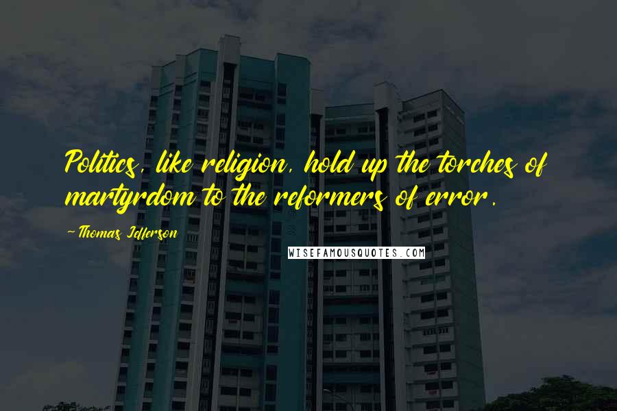 Thomas Jefferson Quotes: Politics, like religion, hold up the torches of martyrdom to the reformers of error.