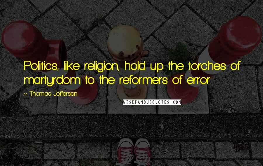 Thomas Jefferson Quotes: Politics, like religion, hold up the torches of martyrdom to the reformers of error.