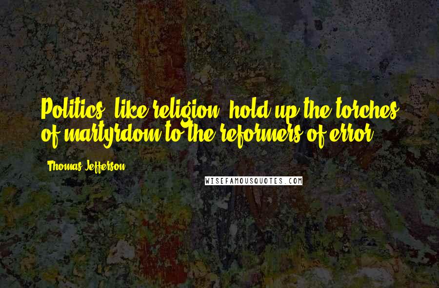Thomas Jefferson Quotes: Politics, like religion, hold up the torches of martyrdom to the reformers of error.