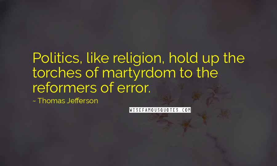 Thomas Jefferson Quotes: Politics, like religion, hold up the torches of martyrdom to the reformers of error.