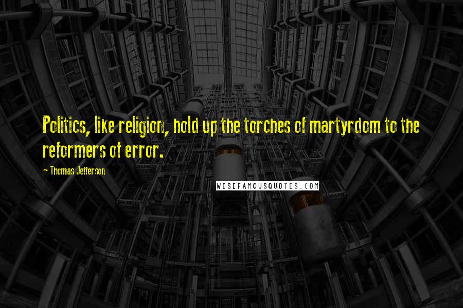 Thomas Jefferson Quotes: Politics, like religion, hold up the torches of martyrdom to the reformers of error.