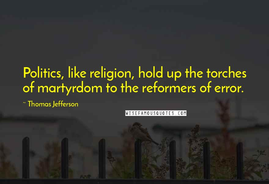 Thomas Jefferson Quotes: Politics, like religion, hold up the torches of martyrdom to the reformers of error.
