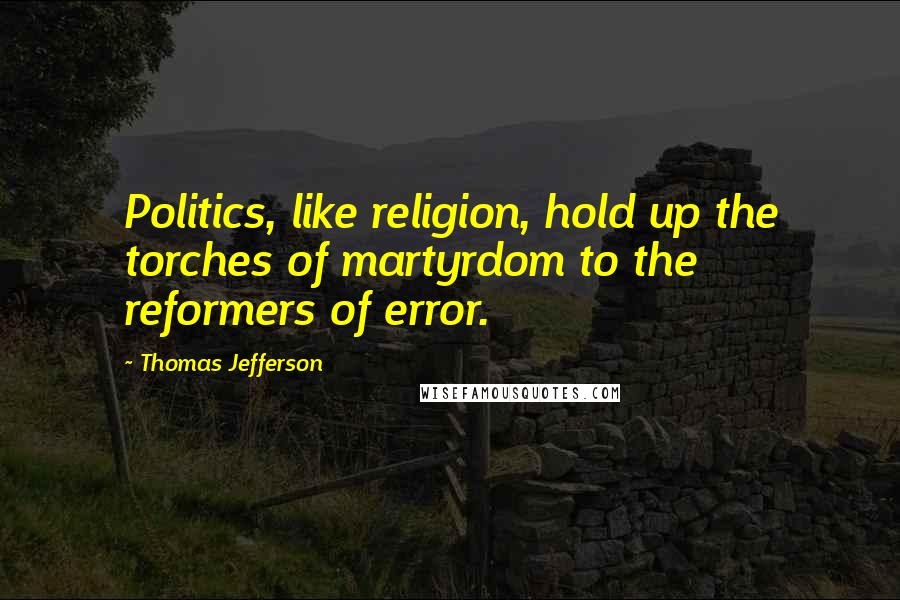 Thomas Jefferson Quotes: Politics, like religion, hold up the torches of martyrdom to the reformers of error.