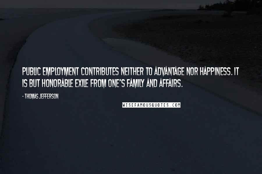 Thomas Jefferson Quotes: Public employment contributes neither to advantage nor happiness. It is but honorable exile from one's family and affairs.