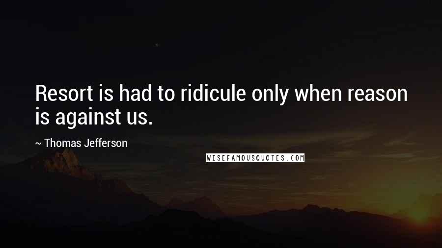 Thomas Jefferson Quotes: Resort is had to ridicule only when reason is against us.