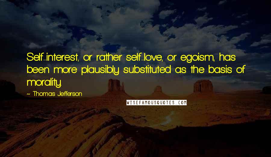 Thomas Jefferson Quotes: Self-interest, or rather self-love, or egoism, has been more plausibly substituted as the basis of morality.