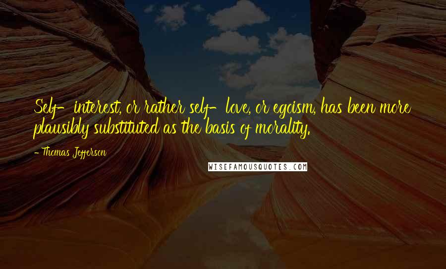 Thomas Jefferson Quotes: Self-interest, or rather self-love, or egoism, has been more plausibly substituted as the basis of morality.