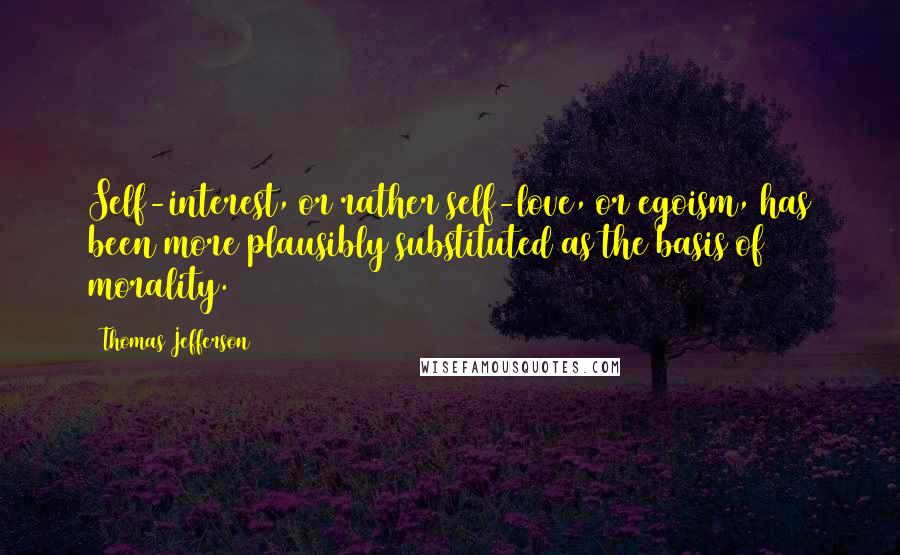 Thomas Jefferson Quotes: Self-interest, or rather self-love, or egoism, has been more plausibly substituted as the basis of morality.