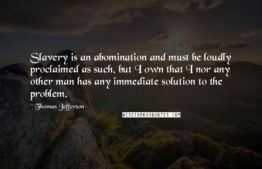 Thomas Jefferson Quotes: Slavery is an abomination and must be loudly proclaimed as such, but I own that I nor any other man has any immediate solution to the problem.