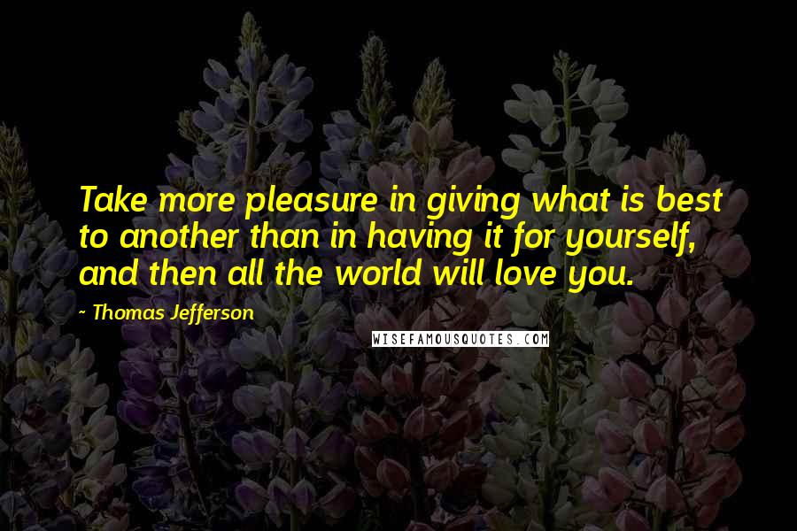 Thomas Jefferson Quotes: Take more pleasure in giving what is best to another than in having it for yourself, and then all the world will love you.