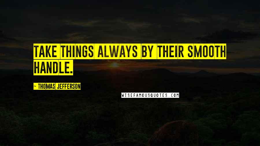 Thomas Jefferson Quotes: Take things always by their smooth handle.