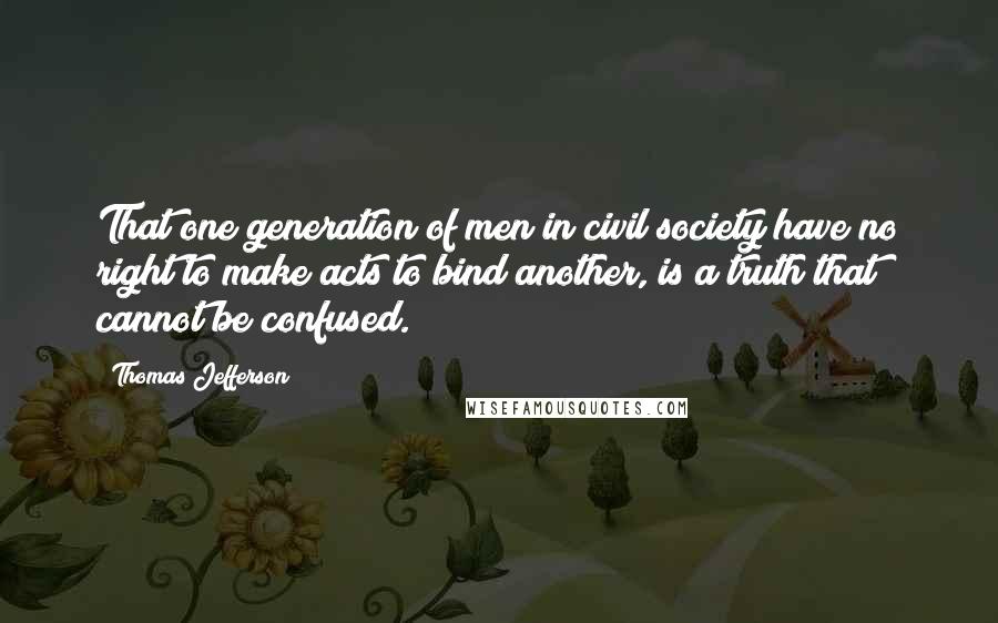 Thomas Jefferson Quotes: That one generation of men in civil society have no right to make acts to bind another, is a truth that cannot be confused.