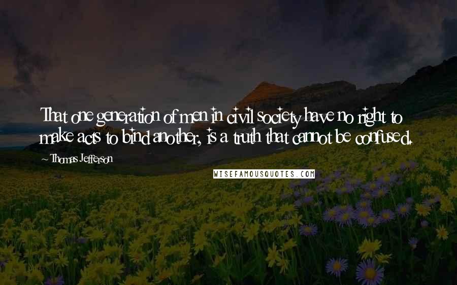 Thomas Jefferson Quotes: That one generation of men in civil society have no right to make acts to bind another, is a truth that cannot be confused.