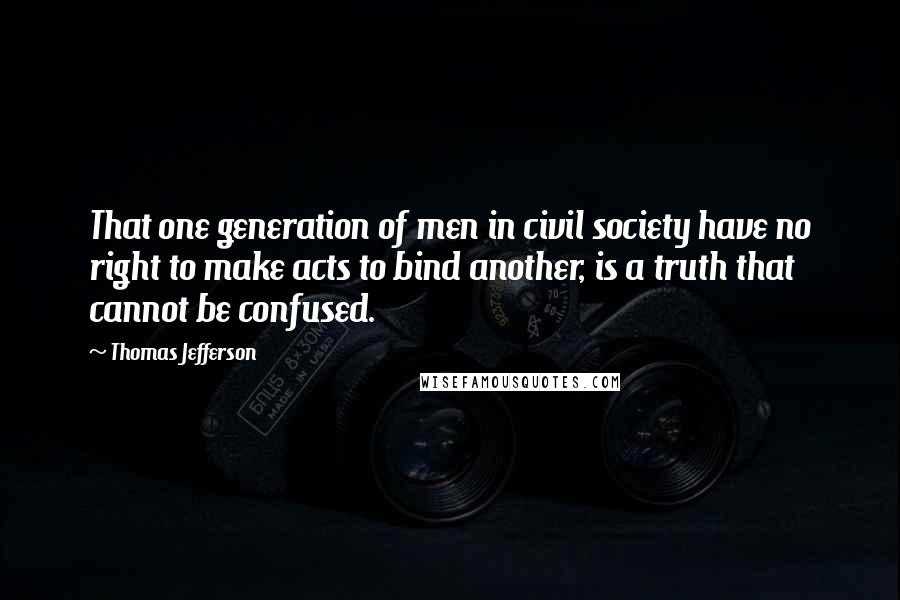 Thomas Jefferson Quotes: That one generation of men in civil society have no right to make acts to bind another, is a truth that cannot be confused.