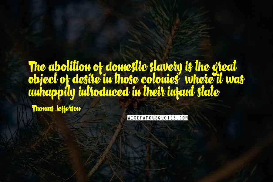 Thomas Jefferson Quotes: The abolition of domestic slavery is the great object of desire in those colonies, where it was unhappily introduced in their infant state.