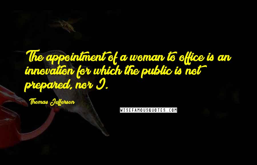 Thomas Jefferson Quotes: The appointment of a woman to office is an innovation for which the public is not prepared, nor I.