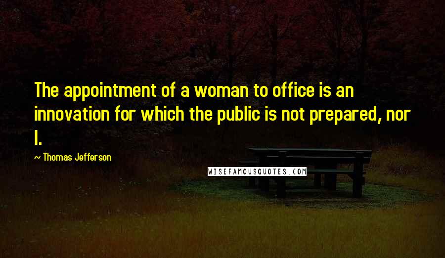 Thomas Jefferson Quotes: The appointment of a woman to office is an innovation for which the public is not prepared, nor I.