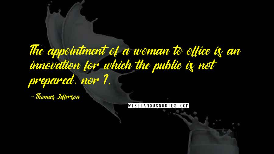 Thomas Jefferson Quotes: The appointment of a woman to office is an innovation for which the public is not prepared, nor I.