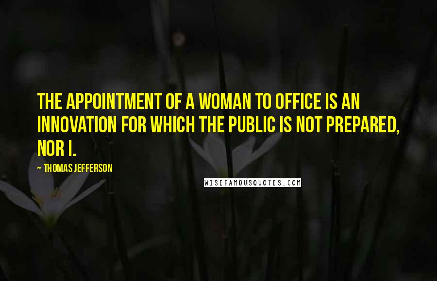 Thomas Jefferson Quotes: The appointment of a woman to office is an innovation for which the public is not prepared, nor I.