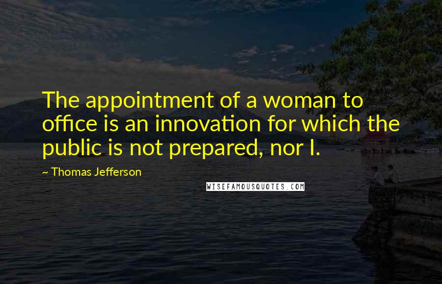 Thomas Jefferson Quotes: The appointment of a woman to office is an innovation for which the public is not prepared, nor I.