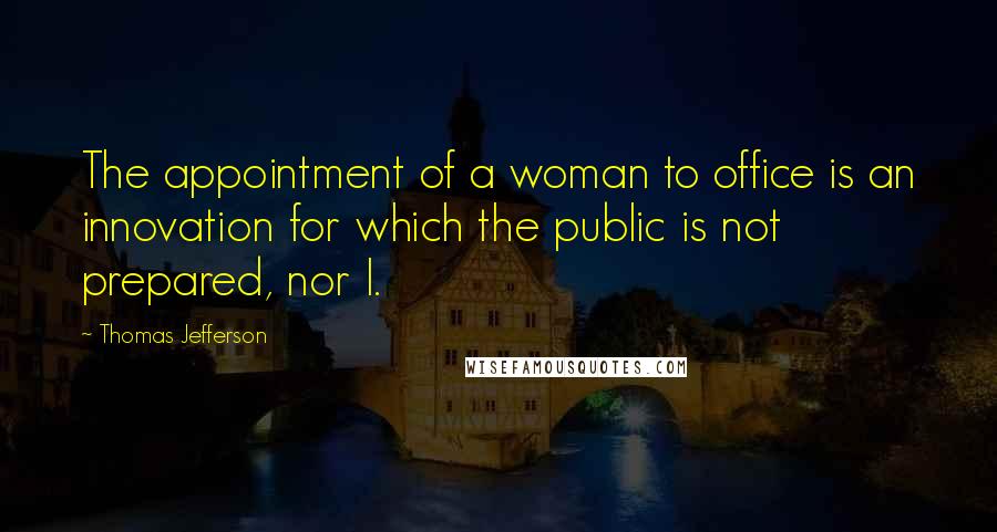 Thomas Jefferson Quotes: The appointment of a woman to office is an innovation for which the public is not prepared, nor I.