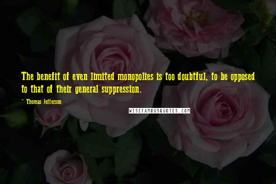 Thomas Jefferson Quotes: The benefit of even limited monopolies is too doubtful, to be opposed to that of their general suppression.