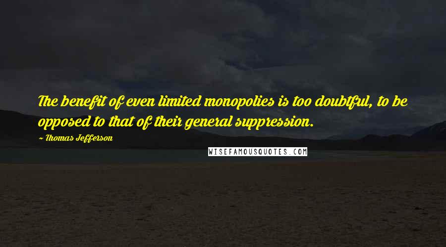 Thomas Jefferson Quotes: The benefit of even limited monopolies is too doubtful, to be opposed to that of their general suppression.