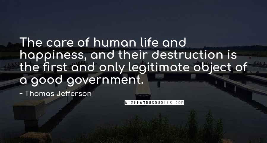 Thomas Jefferson Quotes: The care of human life and happiness, and their destruction is the first and only legitimate object of a good government.