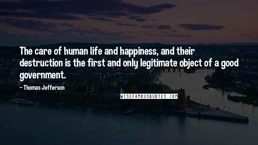 Thomas Jefferson Quotes: The care of human life and happiness, and their destruction is the first and only legitimate object of a good government.