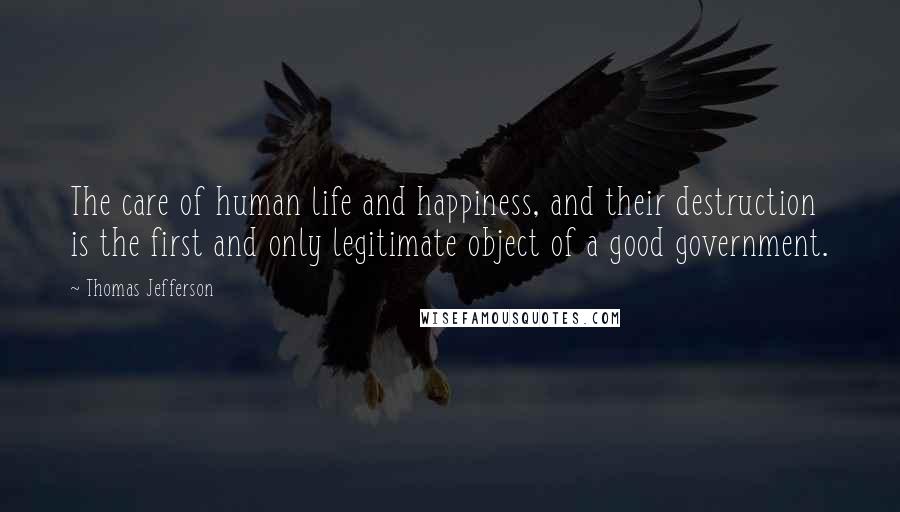 Thomas Jefferson Quotes: The care of human life and happiness, and their destruction is the first and only legitimate object of a good government.