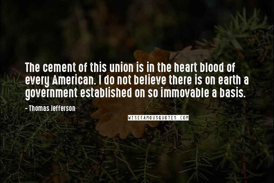 Thomas Jefferson Quotes: The cement of this union is in the heart blood of every American. I do not believe there is on earth a government established on so immovable a basis.