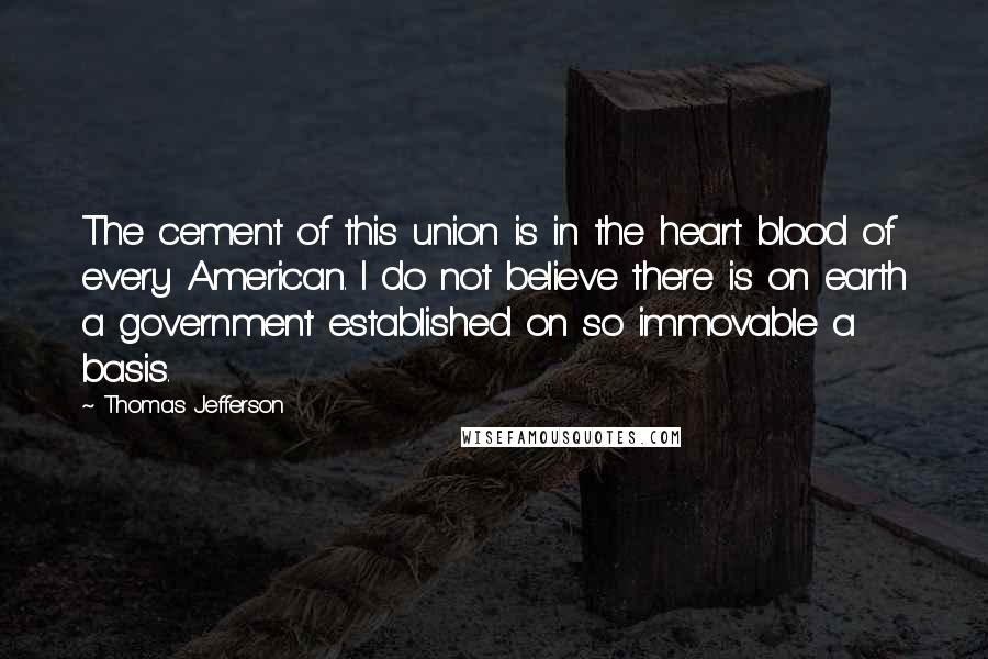 Thomas Jefferson Quotes: The cement of this union is in the heart blood of every American. I do not believe there is on earth a government established on so immovable a basis.