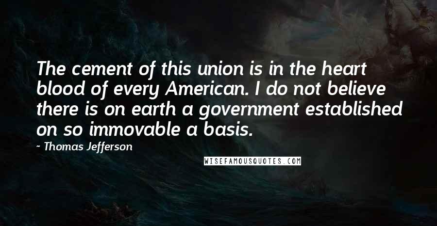 Thomas Jefferson Quotes: The cement of this union is in the heart blood of every American. I do not believe there is on earth a government established on so immovable a basis.