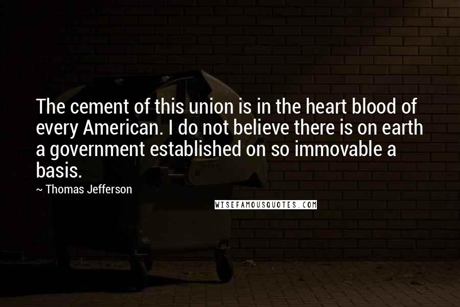 Thomas Jefferson Quotes: The cement of this union is in the heart blood of every American. I do not believe there is on earth a government established on so immovable a basis.